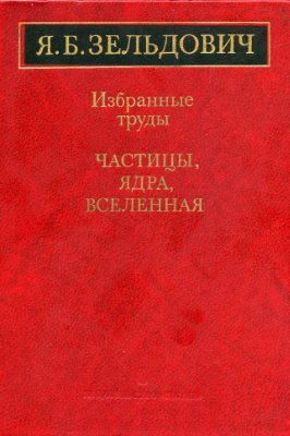 Зельдович Я.Б. Избранные труды. Частицы, ядра, Вселенная